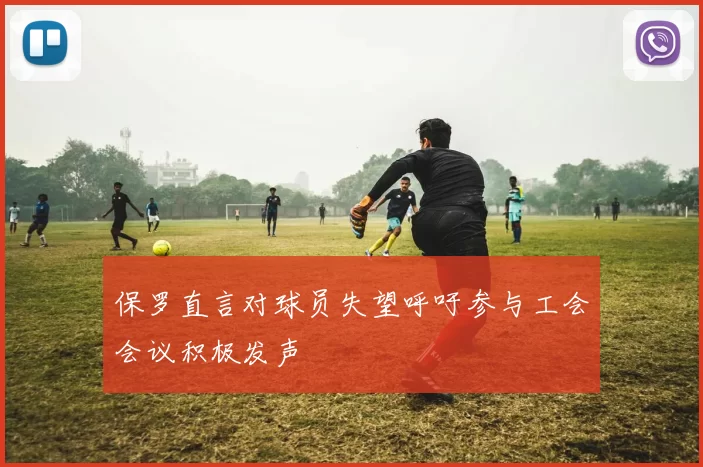 保罗直言对球员失望呼吁参与工会会议积极发声