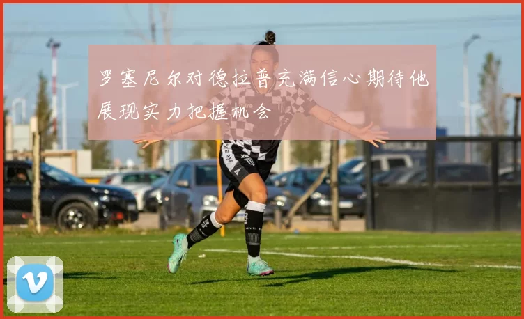罗塞尼尔对德拉普充满信心期待他展现实力把握机会