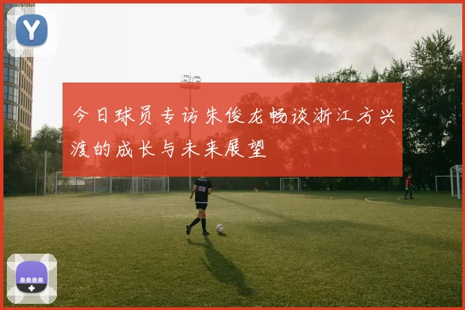 今日球员专访朱俊龙畅谈浙江方兴渡的成长与未来展望