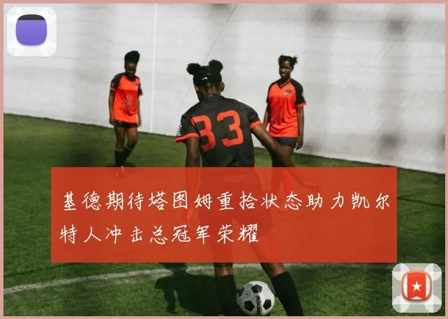 基德期待塔图姆重拾状态助力凯尔特人冲击总冠军荣耀