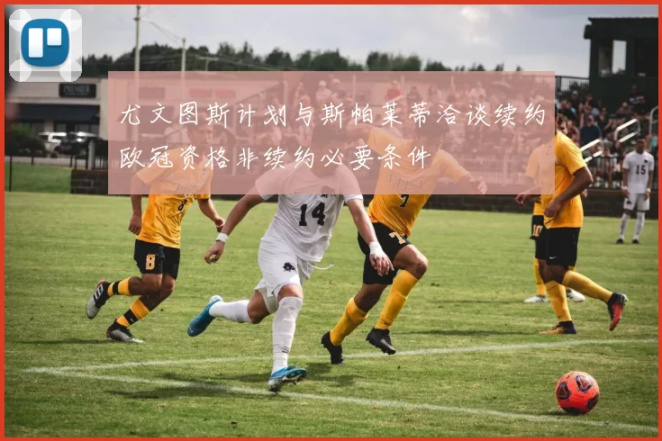 尤文图斯计划与斯帕莱蒂洽谈续约欧冠资格非续约必要条件