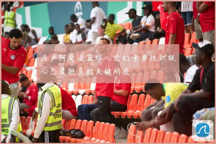 马卢阿奇谈篮球心态的重要性积极心态是胜负的关键所在