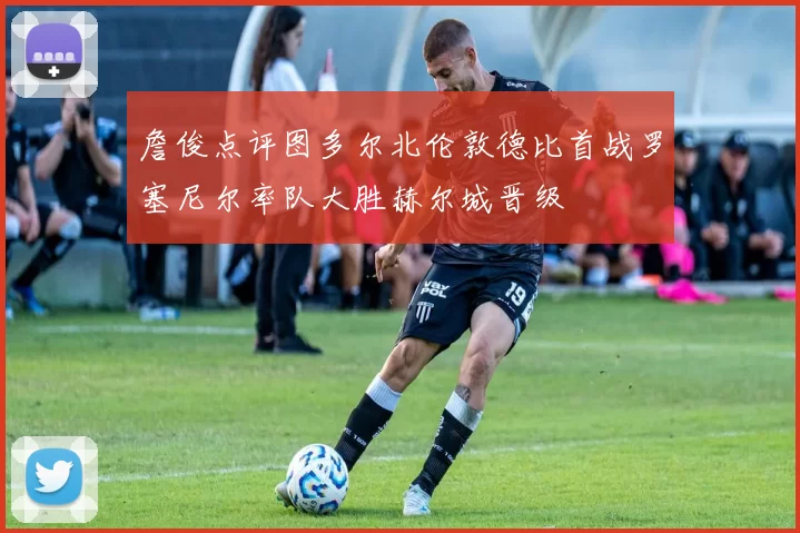 詹俊点评图多尔北伦敦德比首战罗塞尼尔率队大胜赫尔城晋级