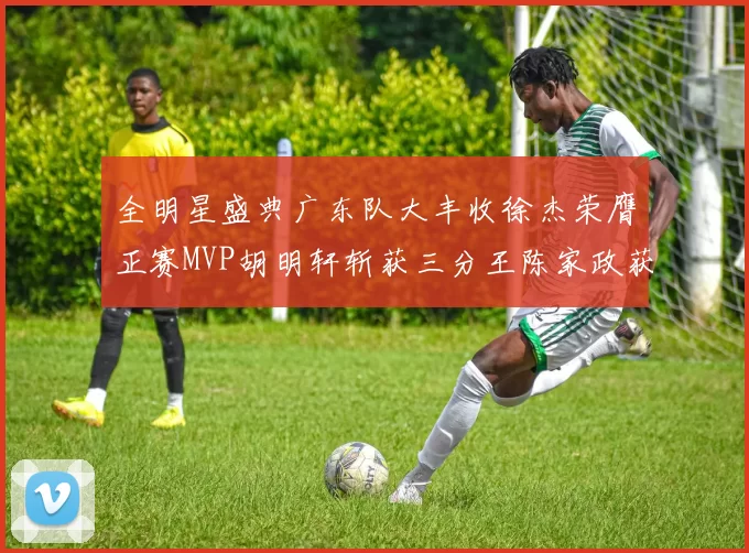 全明星盛典广东队大丰收徐杰荣膺正赛MVP胡明轩斩获三分王陈家政获星锐MVP