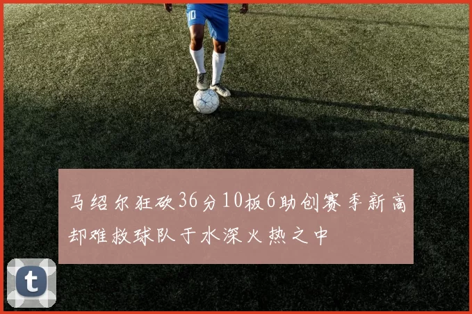 马绍尔狂砍36分10板6助创赛季新高却难救球队于水深火热之中