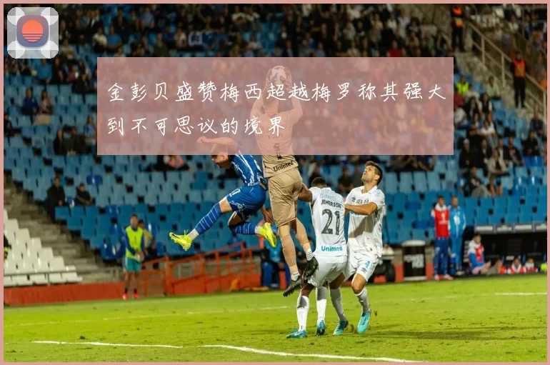 金彭贝盛赞梅西超越梅罗称其强大到不可思议的境界