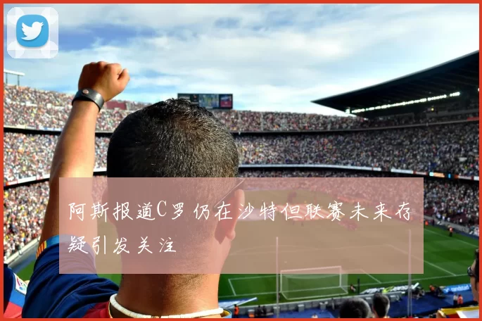 阿斯报道C罗仍在沙特但联赛未来存疑引发关注