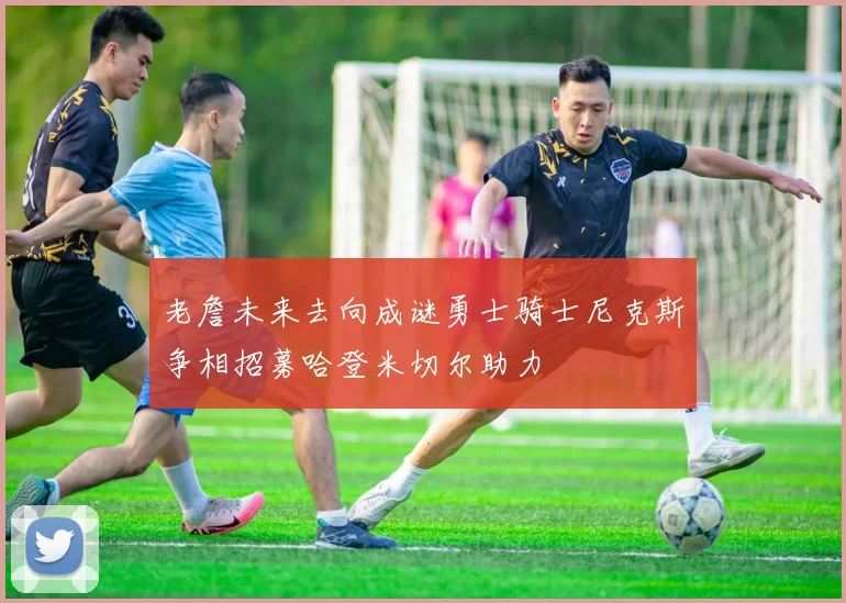 老詹未来去向成谜勇士骑士尼克斯争相招募哈登米切尔助力