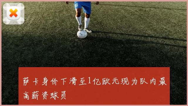 萨卡身价下滑至1亿欧元现为队内最高薪资球员