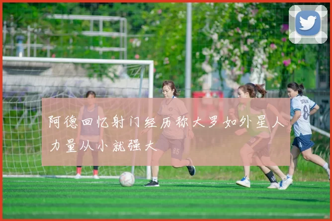 阿德回忆射门经历称大罗如外星人力量从小就强大