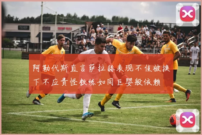 阿勒代斯直言萨拉赫表现不佳被换下不应责怪教练如同巨婴般依赖