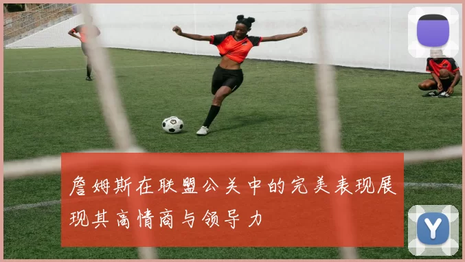 詹姆斯在联盟公关中的完美表现展现其高情商与领导力
