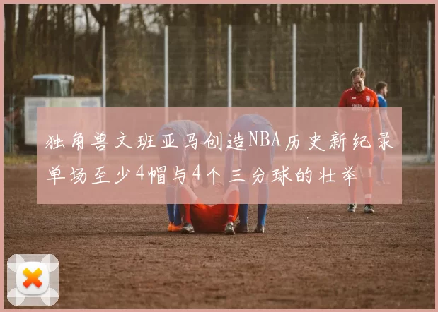 独角兽文班亚马创造NBA历史新纪录单场至少4帽与4个三分球的壮举