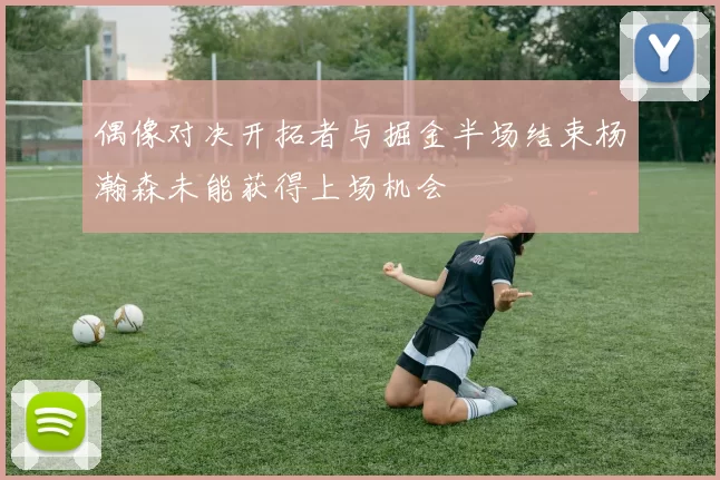 偶像对决开拓者与掘金半场结束杨瀚森未能获得上场机会