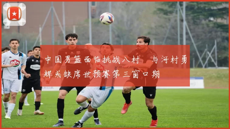 中国男篮面临挑战八村塁与河村勇辉或缺席世预赛第三窗口期